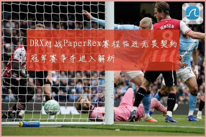 DRX对战PaperRex赛程临近无畏契约冠军赛争夺进入解析
