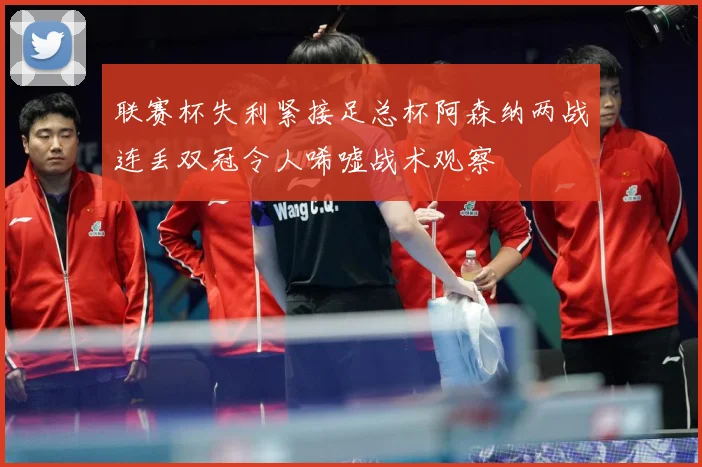 联赛杯失利紧接足总杯阿森纳两战连丢双冠令人唏嘘战术观察