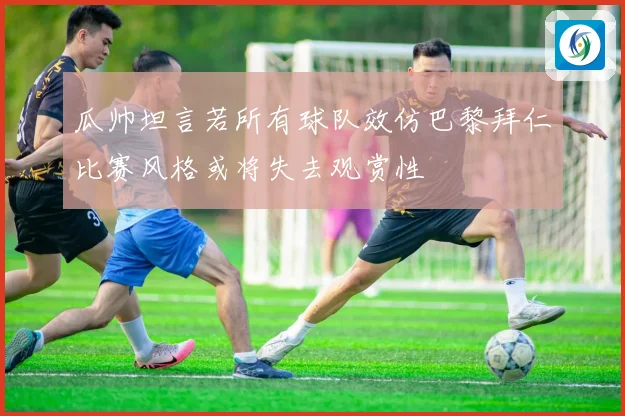 瓜帅坦言若所有球队效仿巴黎拜仁比赛风格或将失去观赏性