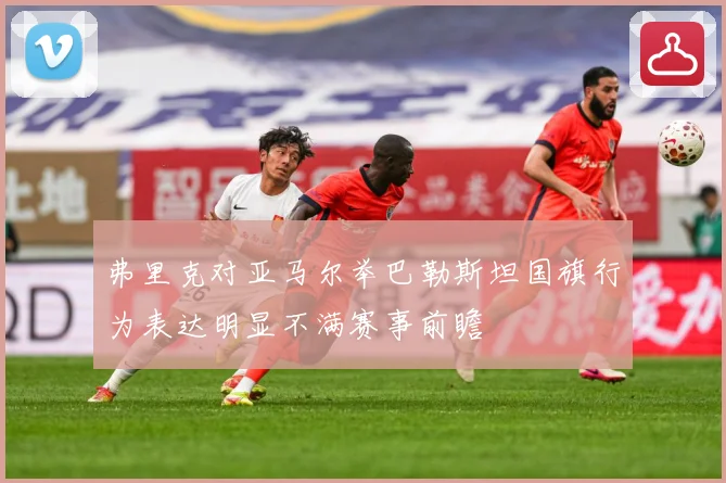 弗里克对亚马尔举巴勒斯坦国旗行为表达明显不满赛事前瞻