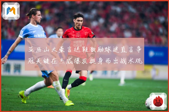 亚历山大豪言送鞋激励球迷直言争冠关键在杰威爆发挺身而出战术观察