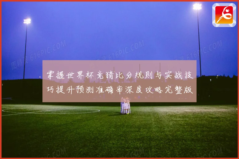 掌握世界杯竞猜比分规则与实战技巧提升预测准确率深度攻略完整版