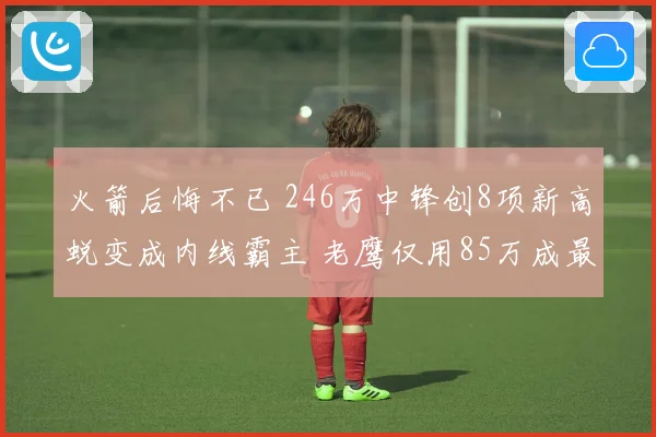火箭后悔不已 246万中锋创8项新高蜕变成内线霸主 老鹰仅用85万成最大赢家