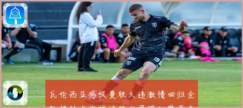 瓦伦西亚感叹曼联久违激情回归全队拼劲点燃球迷热血再现红魔荣光时刻