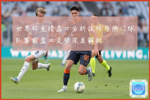 世界杯竞猜盘口分析技巧与热门球队赛前盘口走势深度解析