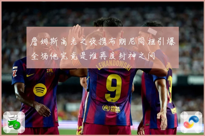詹姆斯高光之夜携布朗尼同框引爆全场他究竟是谁再度封神之问