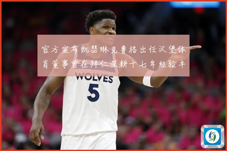 官方宣布凯瑟琳克鲁格出任汉堡体育董事曾在拜仁深耕十七年经验丰赛事前瞻