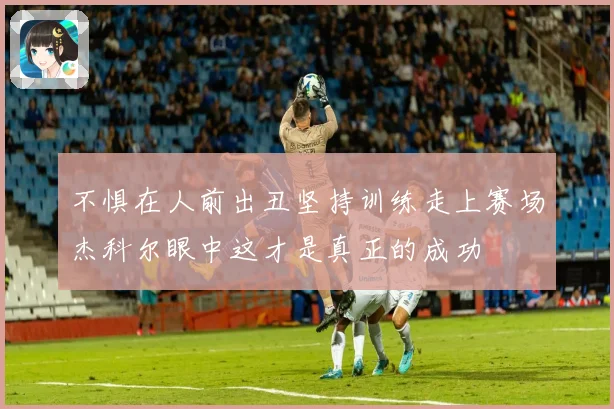 不惧在人前出丑坚持训练走上赛场杰科尔眼中这才是真正的成功