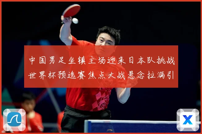 中国男足坐镇主场迎来日本队挑战世界杯预选赛焦点大战悬念拉满引发球迷期待
