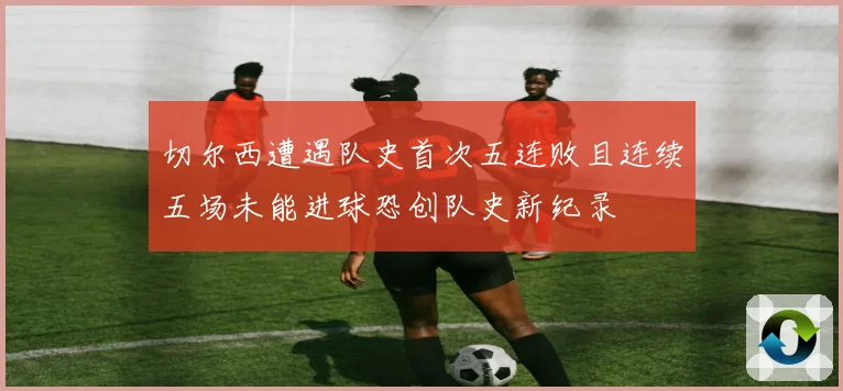 切尔西遭遇队史首次五连败且连续五场未能进球恐创队史新纪录
