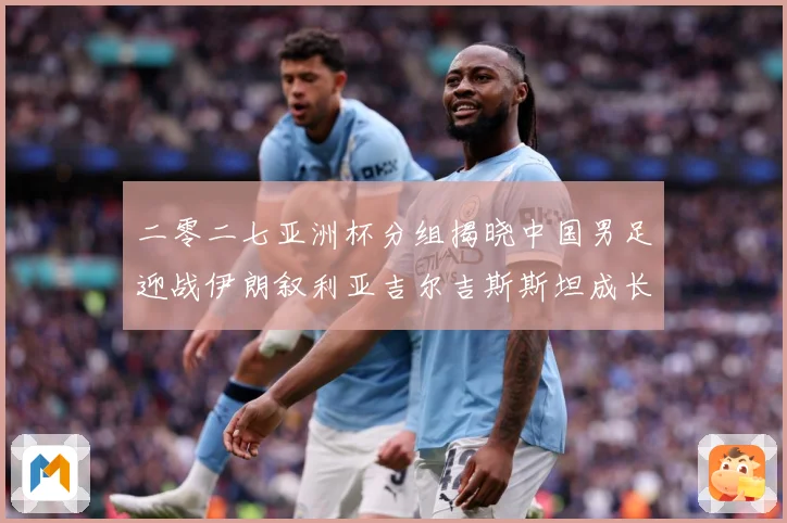 二零二七亚洲杯分组揭晓中国男足迎战伊朗叙利亚吉尔吉斯斯坦成长观察
